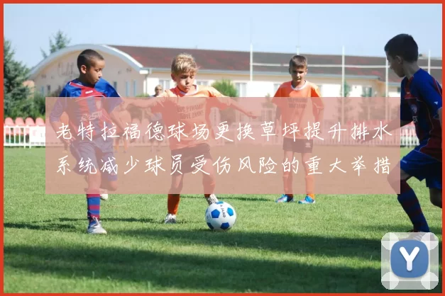 老特拉福德球场更换草坪提升排水系统减少球员受伤风险的重大举措