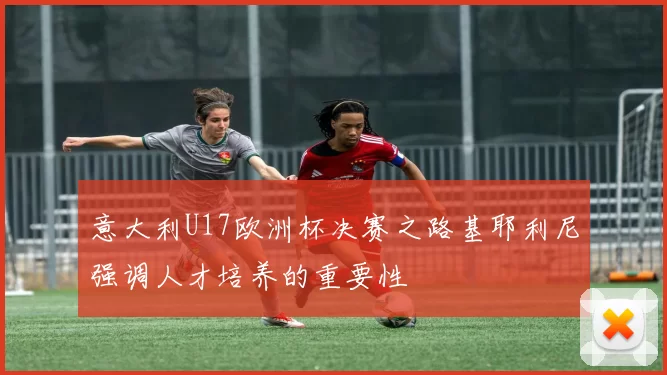 意大利U17欧洲杯决赛之路基耶利尼强调人才培养的重要性