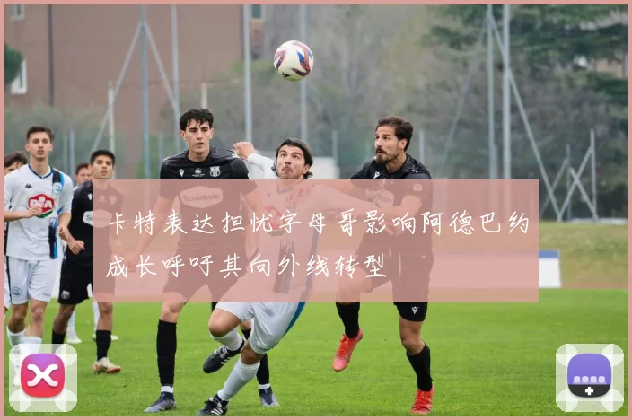 卡特表达担忧字母哥影响阿德巴约成长呼吁其向外线转型
