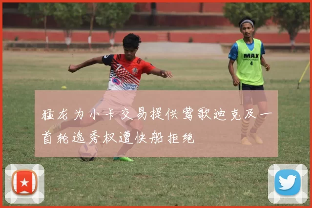 猛龙为小卡交易提供莺歌迪克及一首轮选秀权遭快船拒绝