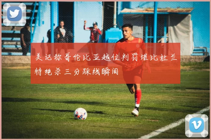 美记称哥伦比亚越位判罚堪比杜兰特绝杀三分踩线瞬间