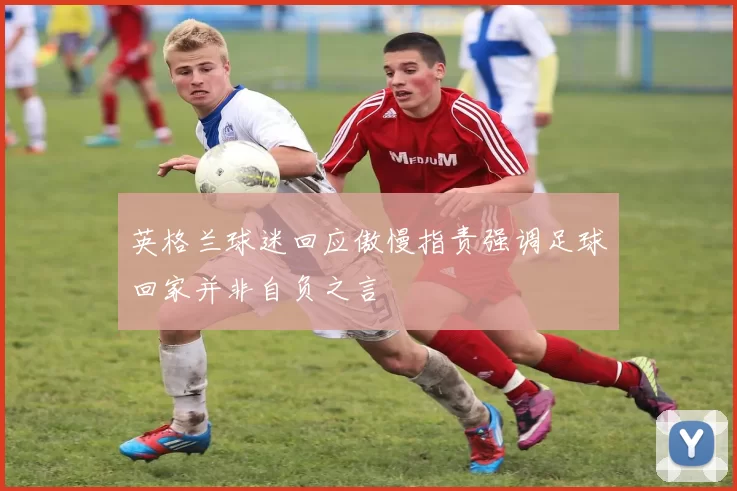 英格兰球迷回应傲慢指责强调足球回家并非自负之言