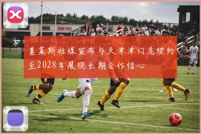 基莱斯社媒宣布与天津津门虎续约至2028年展现长期合作信心