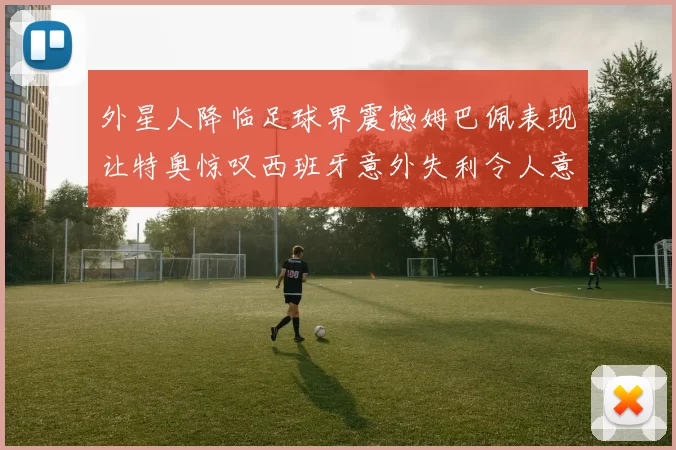 外星人降临足球界震撼姆巴佩表现让特奥惊叹西班牙意外失利令人意外