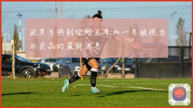 波罗与热刺续约五年加一年被视为非卖品的最新消息