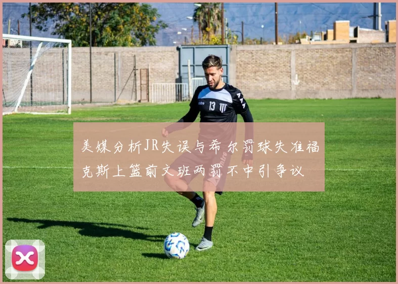 美媒分析JR失误与希尔罚球失准福克斯上篮前文班两罚不中引争议